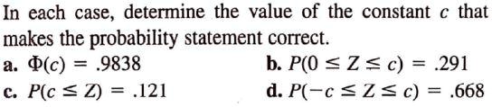 In each case, determine the value of the constant c that
makes the probability statement correct.
a. ?(c) = .9838
b. P(0 ? Z ? c) = .291
c. P(c ? Z) = .121
d. P(-c ? Z ? c) = .668
