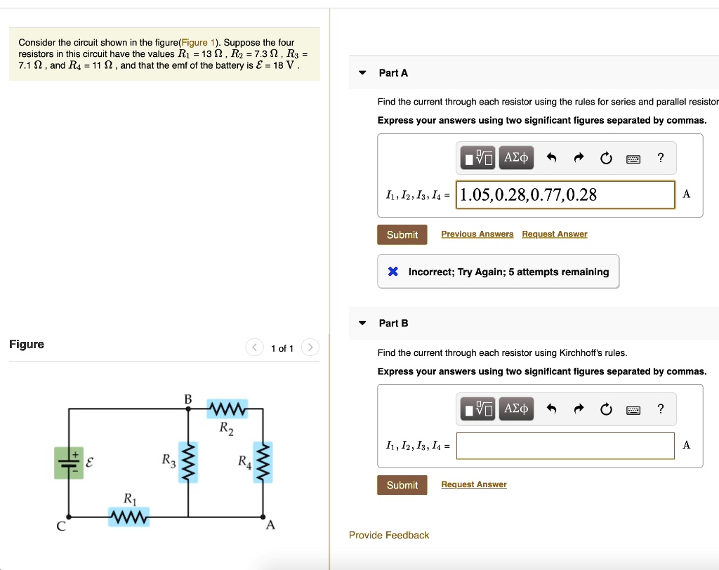 Consider the circuit shown in the figure(Figure 1). Suppose the four resistors in this circuit have the values R1 = 13 Omega, R2 = 7.3 Omega, R3 = 7.1 Omega, and R4 = 11 Omega, and that the emf of the battery is mathcalE = 18 V.
Part A
Find the current through each resistor using the rules for series and parallel resistors
Express your answers using two significant figures separated by commas.
I1, I2, I3, I4 = 1.05, 0.28, 0.77, 0.28
Submit Previous Answers Request Answer
Incorrect; Try Again; 5 attempts remaining
Part B
Find the current through each resistor using Kirchhoff's rules.
Express your answers using two significant figures separated by commas.
I1, I2, I3, I4 =