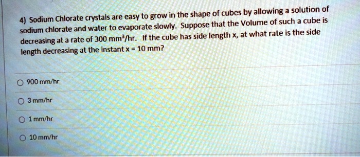 4) Sodium Chlorate crystals are easy to grow in the shape of cubes by allowing a solution of sodium chlorate and water to evaporate slowly. Suppose that the Volume of such a cube is decreasing at a rate of 300 mm³/hr. If the cube has side length x, at what rate is the side length decreasing at the instant x = 10 mm?

900 mm/hr
3 mm/hr
1 mm/hr
10 mm/hr