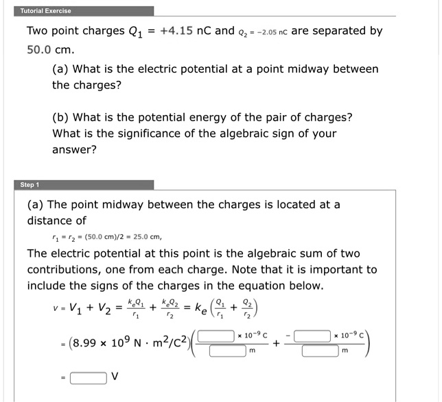 Two point charges Q1 = +4.15 nC and Q2 = -2.05 nC are separated by 50.0 cm.
(a) What is the electric potential at a point midway between the charges?
(b) What is the potential energy of the pair of charges?
What is the significance of the algebraic sign of your answer?
(a) The point midway between the charges is located at a distance of
r1 = r2 = (50.0 cm)/2 = 25.0 cm,
The electric potential at this point is the algebraic sum of two contributions, one from each charge. Note that it is important to include the signs of the charges in the equation below.
V = V1 + V2 = keQ1/r1 + keQ2/r2 = ke(Q1/r1 + Q2/r2)
= (8.99 x 10^9 N * m^2/C^2) ( [ ] x 10^-9 C / [ ] m + - [ ] x 10^-9 C / [ ] m )
= [ ] V