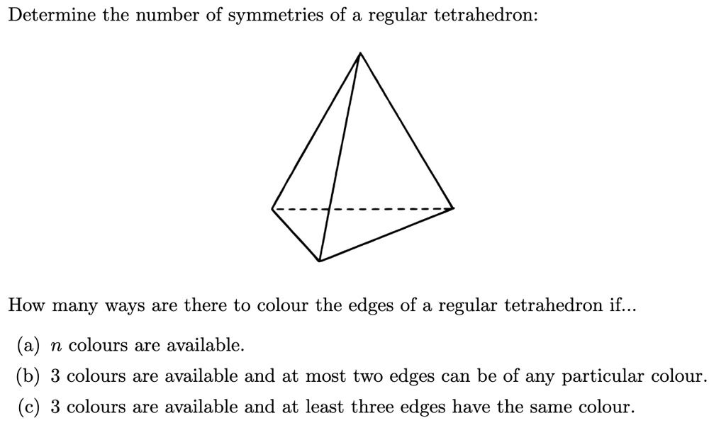 Determine the number of symmetries of a regular tetrahedron:
How many ways are there to colour the edges of a regular tetrahedron if...
(a) n colours are available.
(b) 3 colours are available and at most two edges can be of any particular colour.
(c) 3 colours are available and at least three edges have the same colour.