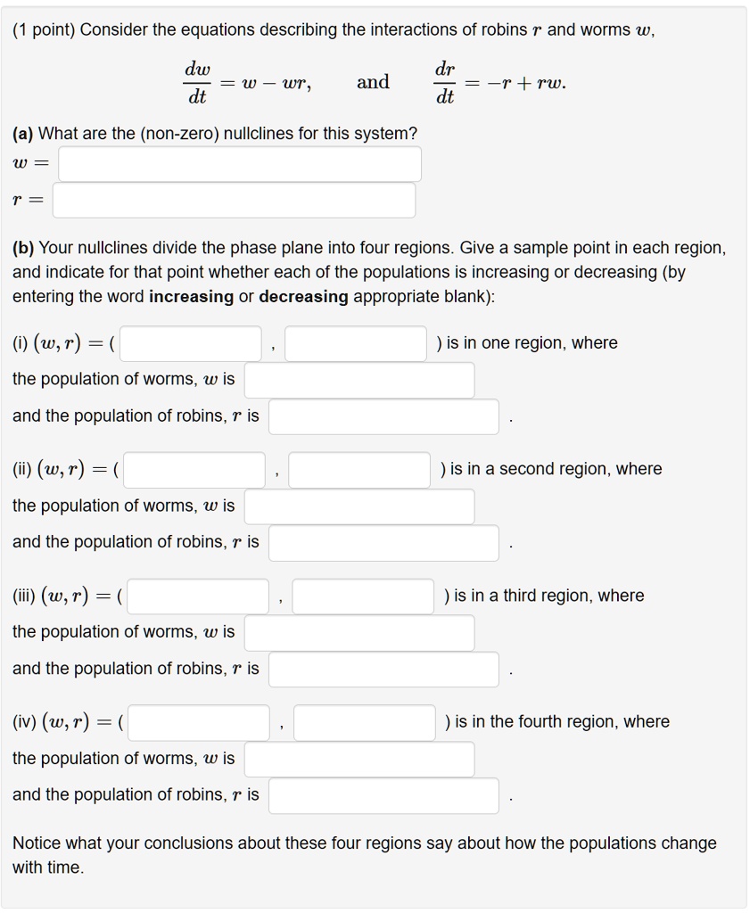 Consider the equations describing the interactions of robins r and worms w,
dw/dt = w - wr, and dr/dt = -r + rw.
(a) What are the (non-zero) nullclines for this system?
w =
r =
(b) Your nullclines divide the phase plane into four regions. Give a sample point in each region, and indicate for that point whether each of the populations is increasing or decreasing (by entering the word increasing or decreasing appropriate blank):
(i) (w, r) = ( , ) is in one region, where
the population of worms, w is
and the population of robins, r is
(ii) (w, r) = ( , ) is in a second region, where
the population of worms, w is
and the population of robins, r is
(iii) (w, r) = ( , ) is in a third region, where
the population of worms, w is
and the population of robins, r is
(iv) (w, r) = ( , ) is in the fourth region, where
the population of worms, w is
and the population of robins, r is
Notice what your conclusions about these four regions say about how the populations change with time.