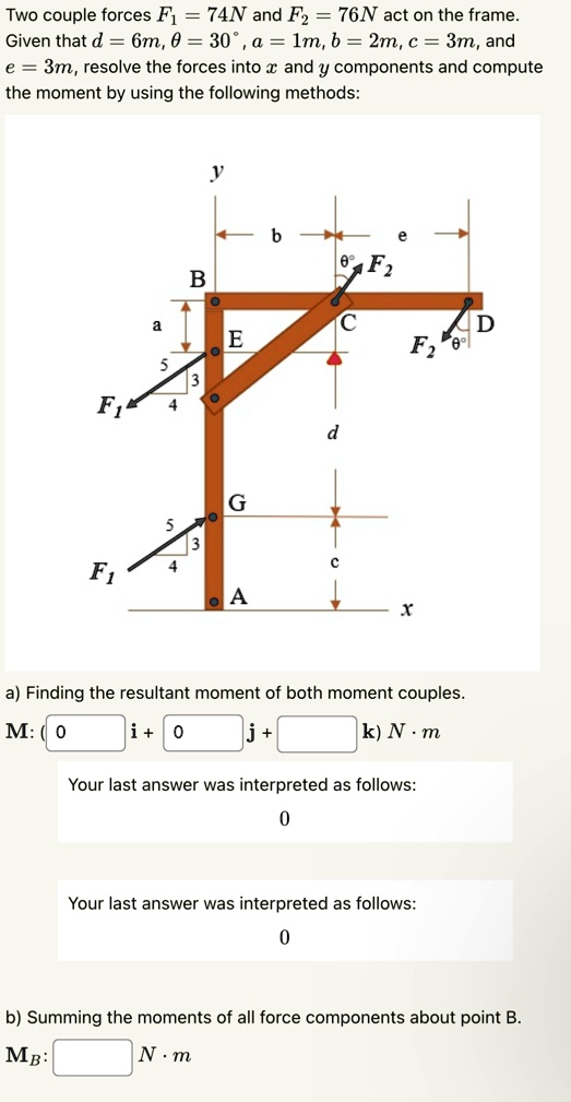 Two couple forces F1 = 74N and F2 = 76N act on the frame.
Given that d = 6m, θ = 30^∘, a = 1m, b = 2m, c = 3m, and
e = 3m, resolve the forces into x and y components and compute
the moment by using the following methods:
y
b
e
θ
F2
B
a
C
D
E
F2
3
O
F1
4
d
G
5
3
F1
4
C
A
x
a) Finding the resultant moment of both moment couples.
M: (0 i + 0 j +  k) N.m
Your last answer was interpreted as follows:
0
Your last answer was interpreted as follows:
0
b) Summing the moments of all force components about point B.
MB:  N.m