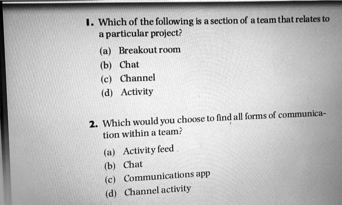 1. Which of the following is a section of a team that relates to
a particular project?
(a) Breakout room
(b) Chat
(c) Channel
(d) Activity
2. Which would you choose to find all forms of communica-
tion within a team?
(a) Activity feed.
(b) Chat
(c) Communications app
(d) Channel activity