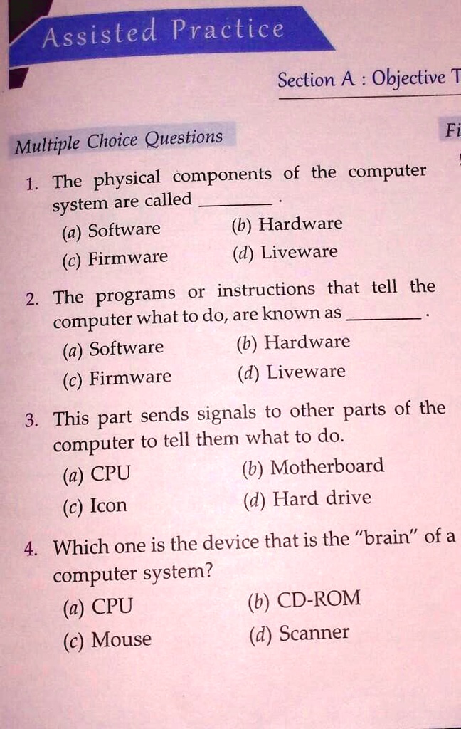 Assisted Practice
Section A: Objective T
Multiple Choice Questions
Fi
1. The physical components of the computer
system are called .
(a) Software
(c) Firmware
(b) Hardware
(d) Liveware
2. The programs or instructions that tell the
computer what to do, are known as .
(a) Software
(c) Firmware
(b) Hardware
(d) Liveware
3. This part sends signals to other parts of the
computer to tell them what to do.
(a) CPU
(c) Icon
(b) Motherboard
(d) Hard drive
4. Which one is the device that is the "brain" of a
computer system?
(a) CPU
(c) Mouse
(b) CD-ROM
(d) Scanner