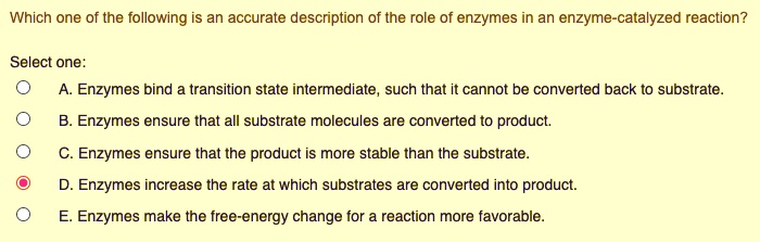 Which one of the following is an accurate description of the role of enzymes in an enzyme-catalyzed reaction?
Select one:
A. Enzymes bind a transition state intermediate, such that it cannot be converted back to substrate.
B. Enzymes ensure that all substrate molecules are converted to product.
C. Enzymes ensure that the product is more stable than the substrate.
D. Enzymes increase the rate at which substrates are converted into product.
E. Enzymes make the free-energy change for a reaction more favorable.
