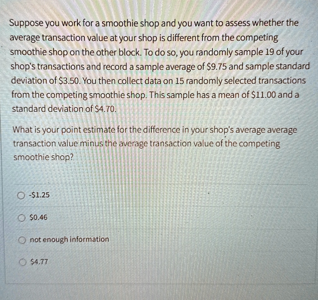 suppose you work for a smoothie shop and you want to assess whether the average transaction value at your shop is different from the competing smoothie shop on the other block to do so you r 98285