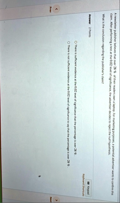 a newsletter publisher believes that over 28 of their readers own a laptop for marketing purposes a potential advertiser wants to confirm this claim after performing a test at the 002 level  40674