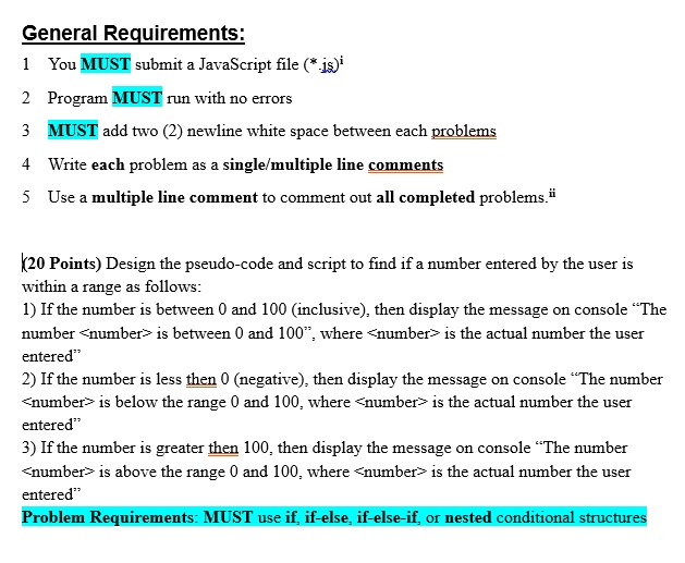 General Requirements:
1 You MUST submit a JavaScript file (*.js)
2 Program MUST run with no errors
3 MUST add two (2) newline white space between each problems
4 Write each problem as a single/multiple line comments
5 Use a multiple line comment to comment out all completed problems.
(20 Points) Design the pseudo-code and script to find if a number entered by the user is
within a range as follows:
1) If the number is between 0 and 100 (inclusive), then display the message on console "The
number <number> is between 0 and 100", where <number> is the actual number the user
entered"
2) If the number is less then 0 (negative), then display the message on console "The number
<number> is below the range 0 and 100, where <number> is the actual number the user
entered"
3) If the number is greater then 100, then display the message on console "The number
<number> is above the range 0 and 100, where <number> is the actual number the user
entered"
Problem Requirements: MUST use if, if-else, if-else-if, or nested conditional structures