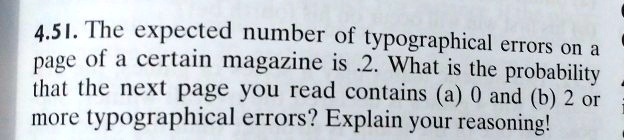 4.51. The expected number of typographical errors on a page of a certain magazine is .2. What is the probability that the next page you read contains (a) 0 and (b) 2 or more typographical errors? Explain your reasoning!