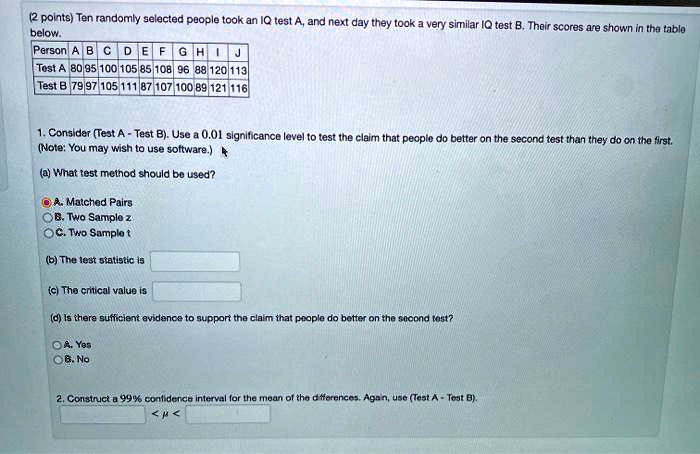 Ten randomly selected people took an IQ test A, and next day they took a very similar IQ test B. Their scores are shown in the table below. Person A B C D E F G H I J Test A 80 95 100 105 85 108 96 88 120 113 Test B 79 97 105 111 87 107 100 89 121 116 1. Consider (Test A - Test B). Use a 0.01 significance level to test the claim that people do better on the second test than they do on the first. (Note: You may wish to use software.) (a) What test method should be used? A. Matched Pairs B. Two Sample z C. Two Sample t (b) The test statistic is (c) The critical value is (d) Is there sufficient evidence to support the claim that people do better on the second test? A. Yes B. No 2. Construct a 99% confidence interval for the mean of the differences. Again, use (Test A - Test B). < ? <
