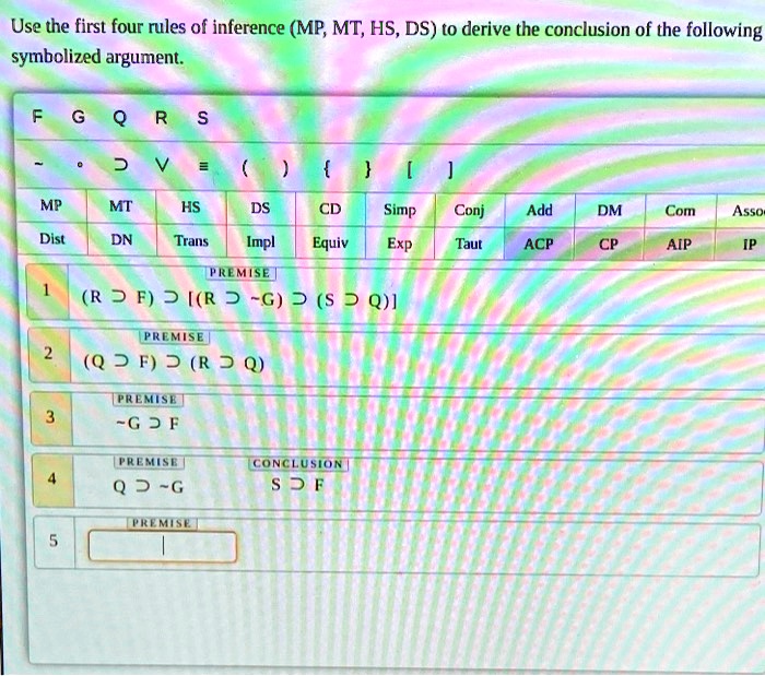 Use the first four rules of inference (MP, MT, HS, DS) to derive the conclusion of the following symbolized argument.
1 (R ? F) ? [(R ?  G) ? (S ? Q)]
2 (Q ? F) ? (R ? Q)
3  G ? F
4 Q ?  G
CONCLUSION: S ? F