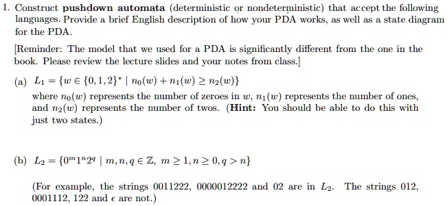 1. Construct pushdown automata (deterministic or nondeterministic) that accept the following
languages. Provide a brief English description of how your PDA works, as well as a state diagram
for the PDA.
[Reminder: The model that we used for a PDA is significantly different from the one in the
book. Please review the lecture slides and your notes from class.]
(a) L1 = {w ∈{0,1,2}^* | n0(w) + n1(w) ≥ n2(w)}
where n0(w) represents the number of zeroes in w, n1(w) represents the number of ones,
and n2(w) represents the number of twos. (Hint: You should be able to do this with
just two states.)
(b) L2 = {0^m1^n2^q | m, n, q ∈ℤ, m ≥ 1, n ≥ 0, q > n} 
(For example, the strings 0011222, 0000012222 and 02 are in L2. The strings 012,
0001112, 122 and ϵ are not.)