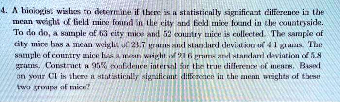 A biologist wishes to determine if there is a statistically significant difference in the mean weight of field mice found in the city and field mice found in the countryside. To do do, a sample of 63 city mice and 52 country mice is collected. The sample of city mice has a mean weight of 23.7 grams and standard deviation of 4.1 grams. The sample of country mice has a mean weight of 21.6 grams and standard deviation of 5.8 grams. Construct a 95% confidence interval for the true difference of means. Based on your CI is there a statistically significant difference in the mean weights of these two groups of mice?