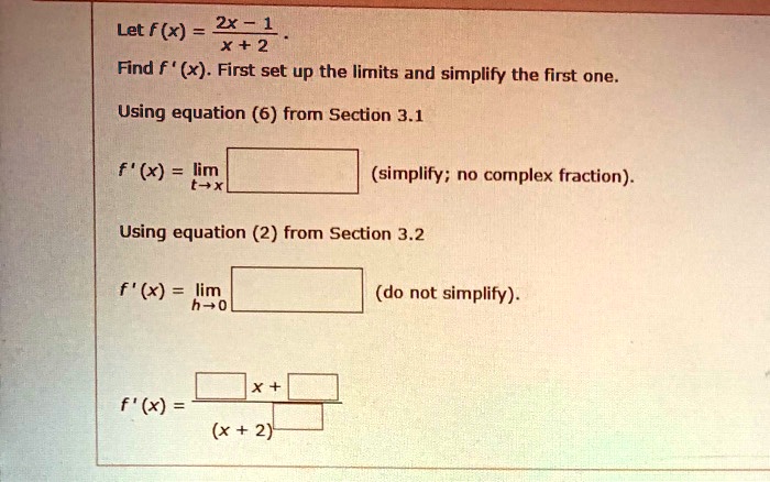 Let f (x) = (2x - 1) / (x + 2) .
Find f ' (x). First set up the limits and simplify the first one.
Using equation (6) from Section 3.1
f ' (x) = lim t->x [ ] (simplify; no complex fraction).
Using equation (2) from Section 3.2
f ' (x) = lim h->0 [ ] (do not simplify).
f ' (x) = ([ ] x + [ ]) / (x + 2)^[ ]