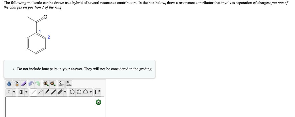 The following molecule can be drawn as a hybrid of several resonance contributors. In the box below, draw a resonance contributor that involves separation of charges; put one of the charges on position 2 of the ring.

Do not include lone pairs in your answer. They will not be considered in the grading.