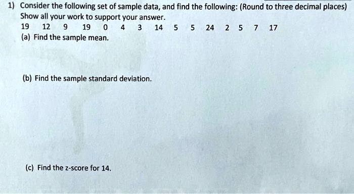 1) Consider the following set of sample data, and find the following: (Round to three decimal places)
Show all your work to support your answer.
19 12 9 19 0 4 3 14 5 5 24 2 5 7 17
(a) Find the sample mean.
(b) Find the sample standard deviation.
(c) Find the z-score for 14.