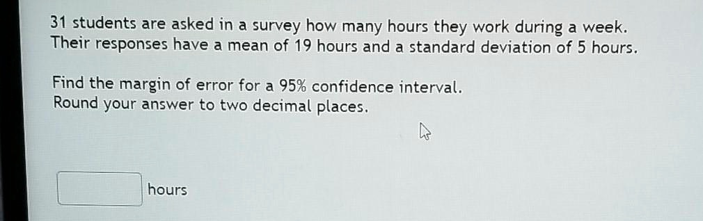 31 students are asked in a survey how many hours they work during a week.
Their responses have a mean of 19 hours and a standard deviation of 5 hours.

Find the margin of error for a 95% confidence interval.
Round your answer to two decimal places.

hours