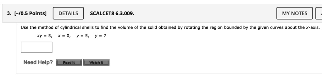 3. [-/0.5 Points]
DETAILS
SCALCET8 6.3.009.
MY NOTES
Use the method of cylindrical shells to find the volume of the solid obtained by rotating the region bounded by the given curves about the x-axis.
xy = 5, x = 0, y = 5, y = 7
Need Help? Read It Watch It