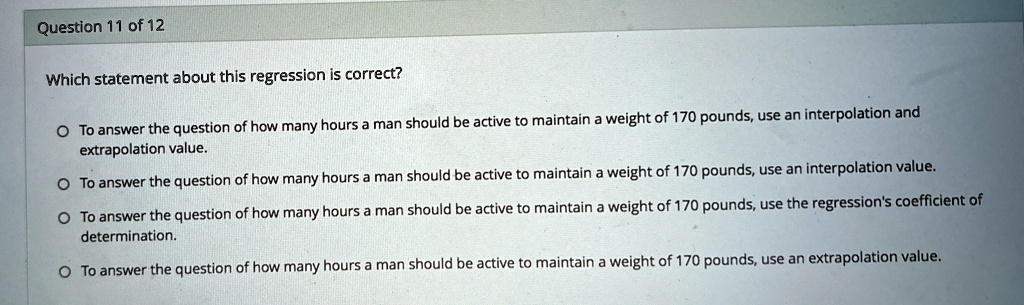 Question 11 of 12
Which statement about this regression is correct?
O To answer the question of how many hours a man should be active to maintain a weight of 170 pounds, use an interpolation and
extrapolation value.
O To answer the question of how many hours a man should be active to maintain a weight of 170 pounds, use an interpolation value.
O To answer the question of how many hours a man should be active to maintain a weight of 170 pounds, use the regression's coefficient of
determination.
O To answer the question of how many hours a man should be active to maintain a weight of 170 pounds, use an extrapolation value.
