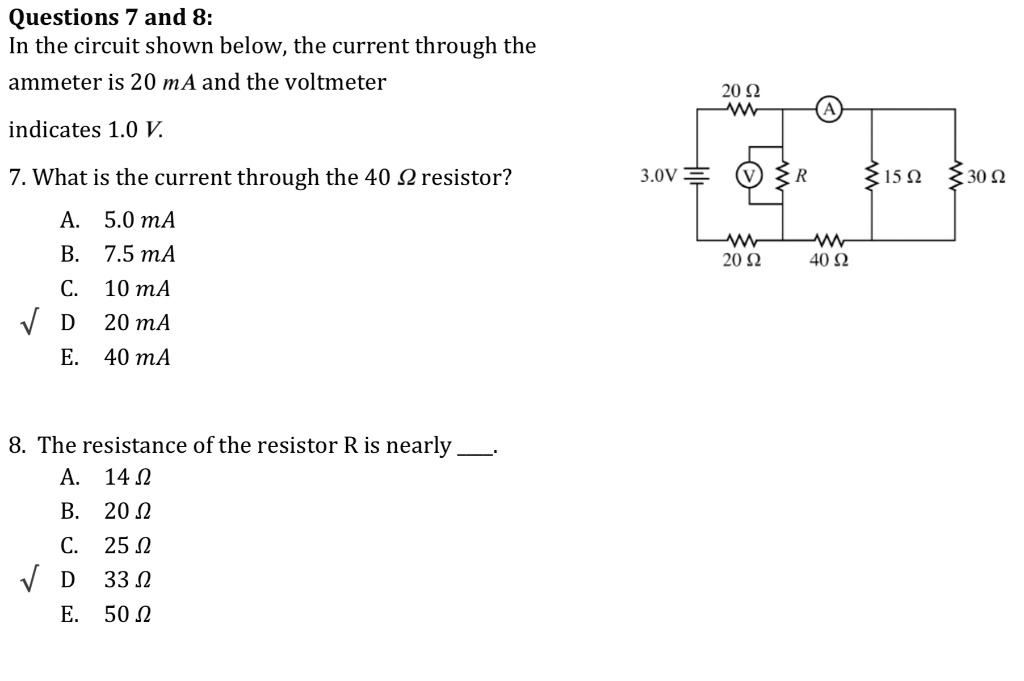 Questions 7 and 8:
In the circuit shown below, the current through the
ammeter is 20 mA and the voltmeter
indicates 1.0 V.
7. What is the current through the 40 ? resistor?
A. 5.0 mA
B. 7.5 mA
C. 10 mA
D 20 mA
E. 40 mA
8. The resistance of the resistor R is nearly .
A. 14 ?
B. 20 ?
C. 25 ?
D 33 ?
E. 50 ?