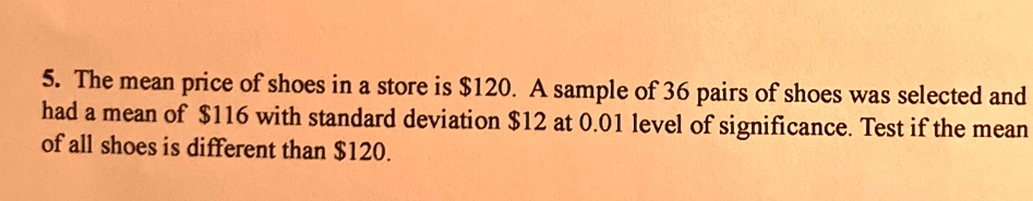 5. The mean price of shoes in a store is 120. A sample of 36 pairs of shoes was selected and had a mean of116 with standard deviation 12 at 0.01 level of significance. Test if the mean of all shoes is different than120.