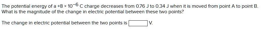 The potential energy of a +8 × 10?? C charge decreases from 0.76 J to 0.34 J when it is moved from point A to point B. What is the magnitude of the change in electric potential between these two points?
The change in electric potential between the two points is [ ] V.