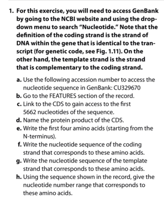 1. For this exercise, you will need to access GenBank by going to the NCBI website and using the drop-down menu to search "Nucleotide." Note that the definition of the coding strand is the strand of DNA within the gene that is identical to the transcript (for genetic code, see Fig. 1.11). On the other hand, the template strand is the strand that is complementary to the coding strand.

a. Use the following accession number to access the nucleotide sequence in GenBank: CU329670
b. Go to the FEATURES section of the record.
c. Link to the CDS to gain access to the first 5662 nucleotides of the sequence.
d. Name the protein product of the CDS.
e. Write the first four amino acids (starting from the N-terminus).
f. Write the nucleotide sequence of the coding strand that corresponds to these amino acids.
g. Write the nucleotide sequence of the template strand that corresponds to these amino acids.
h. Using the sequence shown in the record, give the nucleotide number range that corresponds to these amino acids.
