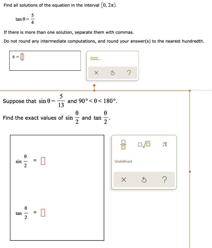 Find all solutions of the equation in the interval [0, 2?).
tan ? = 5/4
If there is more than one solution, separate them with commas.
Do not round any intermediate computations, and round your answer(s) to the nearest hundredth.
? = 
Suppose that sin ? = 5/13 and 90° < ? < 180°.
Find the exact values of sin ?/2 and tan ?/2.
sin ?/2 = 
tan ?/2 = 
