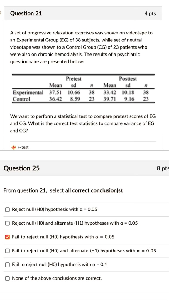 Question 21
4 pts
A set of progressive relaxation exercises was shown on videotape to
an Experimental Group (EG) of 38 subjects, while set of neutral
videotape was shown to a Control Group (CG) of 23 patients who
were also on chronic hemodialysis. The results of a psychiatric
questionnaire are presented below:
Pretest
Posttest
Mean sd
n
Mean sd
n
Experimental 37.51 10.66 38
33.42 10.18 38
Control 36.42 8.59 23
39.71 9.16 23
We want to perform a statistical test to compare pretest scores of EG
and CG. What is the correct test statistics to compare variance of EG
and CG?
F-test
Question 25
8 pts
From question 21, select all correct conclusion(s):
Reject null (HO) hypothesis with α = 0.05
Reject null (HO) and alternate (H1) hypotheses with α = 0.05
?Fail to reject null (HO) hypothesis with α = 0.05
Fail to reject null (HO) and alternate (H1) hypotheses with α = 0.05
Fail to reject null (HO) hypothesis with α = 0.1
None of the above conclusions are correct.