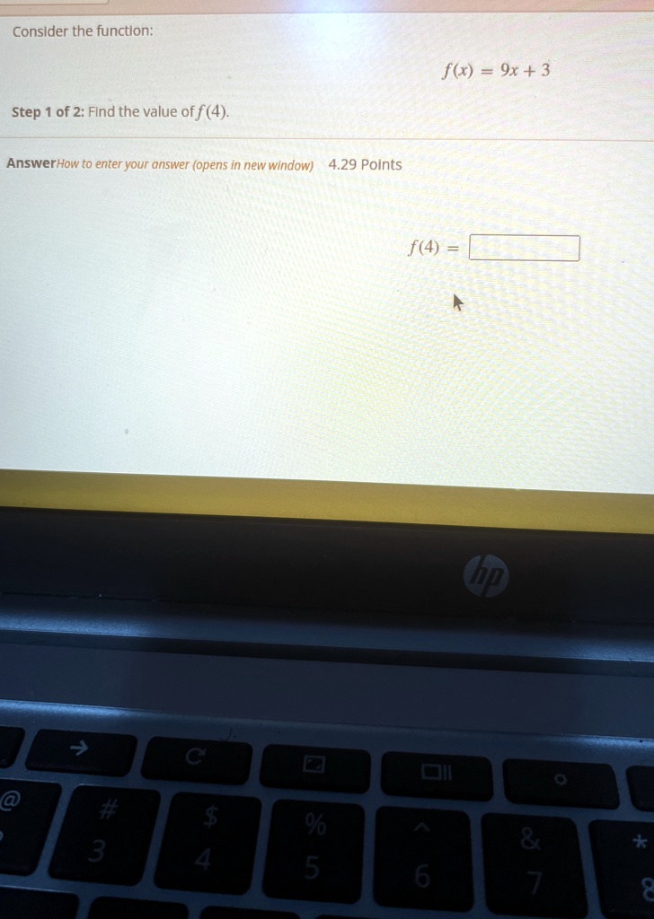 Consider the function: 

Step 1 of 2: Find the value of f(4). 

Answer How to enter your answer (opens in new window) 4.29 Points 

f(x) = 9x + 3 

f(4) =