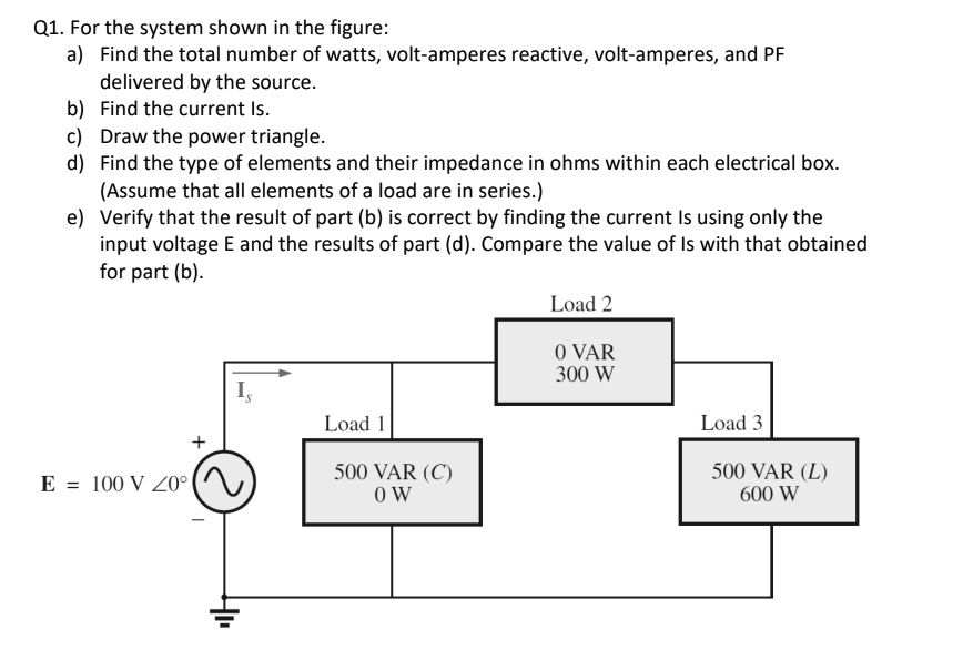 For the system shown in the figure:
a) Find the total number of watts, volt-amperes reactive, volt-amperes, and power factor (PF) delivered by the source.
b) Find the current (Is).
c) Draw the power triangle.
d) Find the type of elements and their impedance in ohms within each electrical box (Assume that all elements of a load are in series).
e) Verify that the result of part (b) is correct by finding the current (Is) using only the input voltage (E) and the results of part (d). Compare the value of (Is) with that obtained for part (b).

Load 2: 300 W
Load 1: 
Load 3: 500 VAR (C) 600 W
E = 100 V