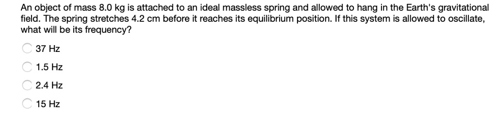 An object of mass 8.0 kg is attached to an ideal massless spring and allowed to hang in the Earth's gravitational field. The spring stretches 4.2 cm before it reaches its equilibrium position. If this system is allowed to oscillate, what will be its frequency?
37 Hz
1.5 Hz
2.4 Hz
15 Hz