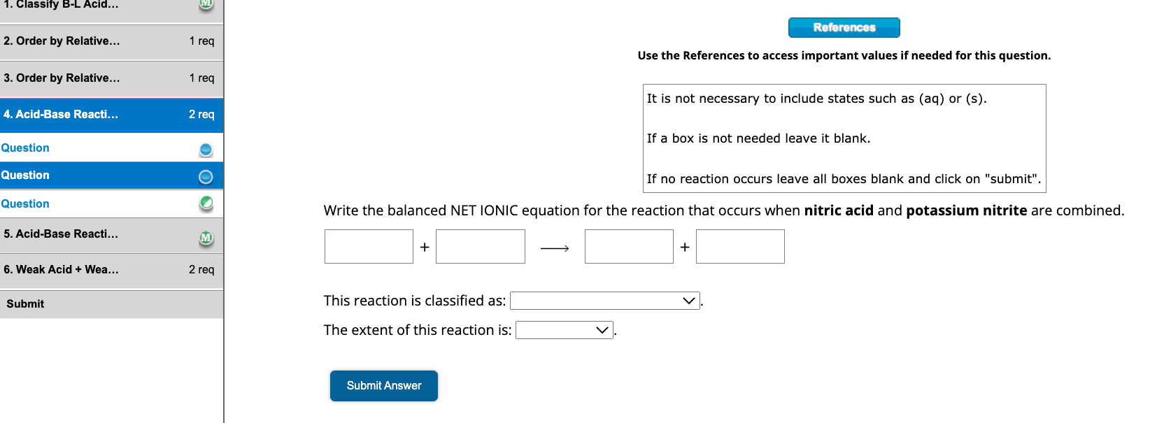 References
Use the References to access important values if needed for this question.
It is not necessary to include states such as (aq) or (s).
If a box is not needed leave it blank.
If no reaction occurs leave all boxes blank and click on "submit".
Write the balanced NET IONIC equation for the reaction that occurs when nitric acid and potassium nitrite are combined.
+  ?  +
This reaction is classified as:
The extent of this reaction is:
Submit Answer