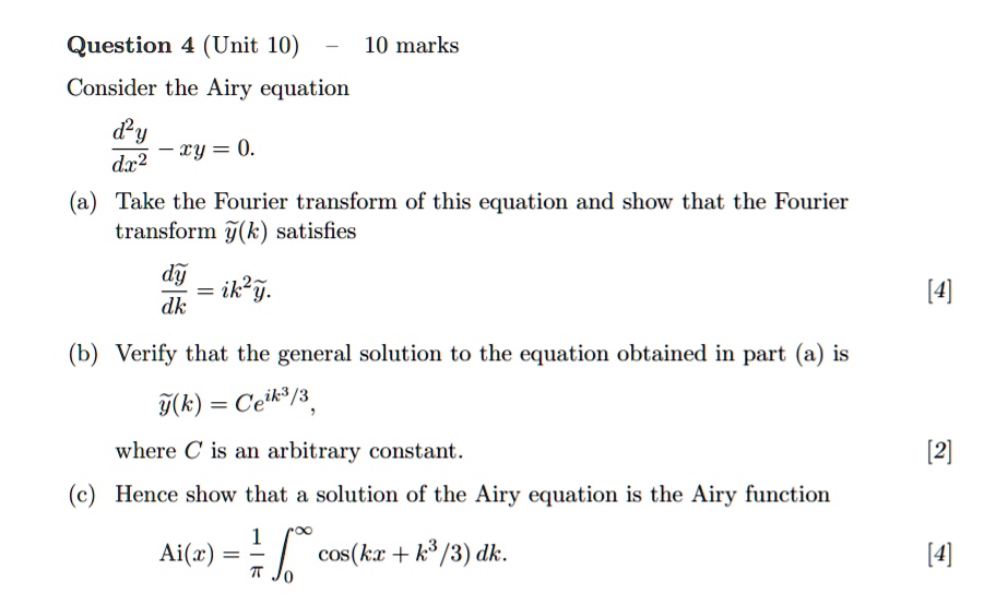 Question 4 (Unit 10) - 10 marks

Consider the Airy equation

d^2y/dx^2 - xy = 0.

(a) Take the Fourier transform of this equation and show that the Fourier transform ?(k) satisfies

d?/dk = ik^2?.

(b) Verify that the general solution to the equation obtained in part (a) is

?(k) = Ce^(ik^3/3),

where C is an arbitrary constant.

(c) Hence show that a solution of the Airy equation is the Airy function

Ai(x) = 1/? ?0^? cos(kx + k^3/3) dk.