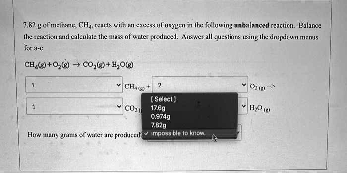 7.82 g of methane, CH4, reacts with an excess of oxygen in the following unbalanced reaction. Balance the reaction and calculate the mass of water produced. Answer all questions using the dropdown menus for a-e

CH4(g) + O2(g) ? CO2(g) + H2O(g)

1 CH4 (g) + 2 O2 (g) ?
1 CO2 (g) + [Select] H2O (g)

[ Select ]
17.6g
0.974g
7.82g
impossible to know.

How many grams of water are produced?