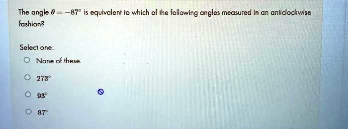 The angle θ = -87^∘ is equivalent to which of the following angles measured in an anticlockwise fashion?
Select one:
None of these.
273^∘
93^∘
87^∘