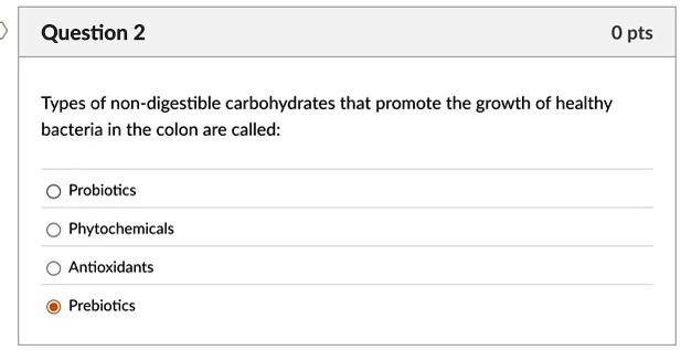 Question 2
Types of non-digestible carbohydrates that promote the growth of healthy
bacteria in the colon are called:
Probiotics
Phytochemicals
Antioxidants
Prebiotics
0 pts