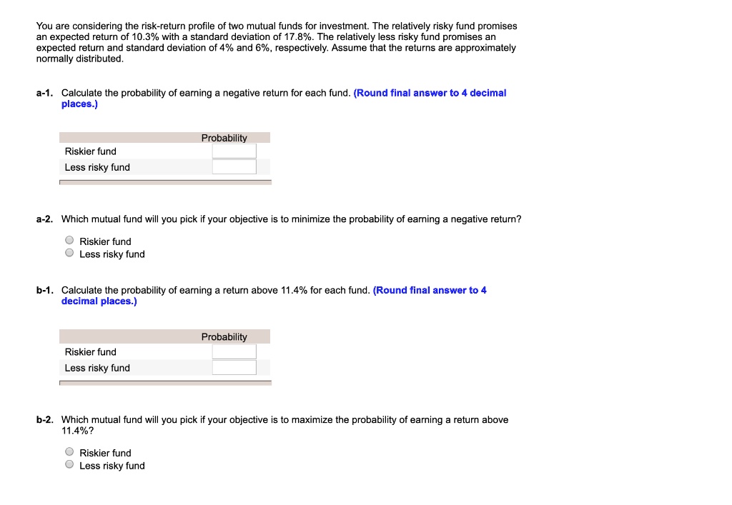 You are considering the risk-return profile of two mutual funds for investment. The relatively risky fund promises an expected return of 10.3% with a standard deviation of 17.8%. The relatively less risky fund promises an expected return and standard deviation of 4% and 6%, respectively. Assume that the returns are approximately normally distributed.

a-1. Calculate the probability of earning a negative return for each fund. (Round final answer to 4 decimal places.)

Probability
Riskier fund
Less risky fund

a-2. Which mutual fund will you pick if your objective is to minimize the probability of earning a negative return?
Riskier fund
Less risky fund

b-1. Calculate the probability of earning a return above 11.4% for each fund. (Round final answer to 4 decimal places.)

Probability
Riskier fund
Less risky fund

b-2. Which mutual fund will you pick if your objective is to maximize the probability of earning a return above 11.4%?
Riskier fund
Less risky fund