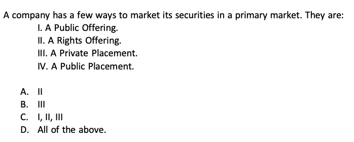 A company has a few ways to market its securities in a primary market. They are:
I. A Public Offering.
II. A Rights Offering.
III. A Private Placement.
IV. A Public Placement.
A. II
B. III
C. I, II, III
D. All of the above.