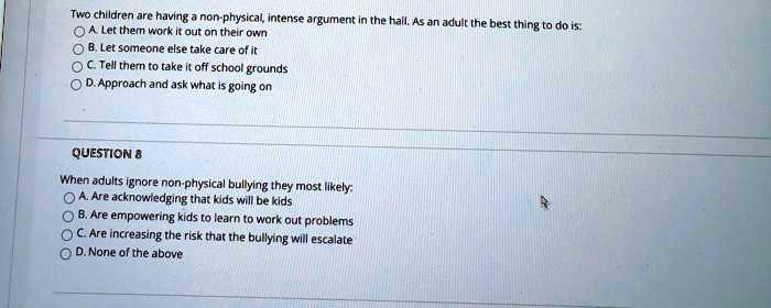 Two children are having a non-physical, intense argument in the hall. As an adult the best thing to do is:
A. Let them work it out on their own
? B. Let someone else take care of it
C. Tell them to take it off school grounds
D. Approach and ask what is going on
QUESTION 8
When adults ignore non-physical bullying they most likely:
A. Are acknowledging that kids will be kids
B. Are empowering kids to learn to work out problems
C. Are increasing the risk that the bullying will escalate
D. None of the above