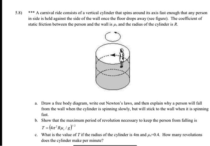5.8) *** A carnival ride consists of a vertical cylinder that spins around its axis fast enough that any person
in side is held against the side of the wall once the floor drops away (see figure). The coefficient of
static friction between the person and the wall is  and the radius of the cylinder is R.
a. Draw a free body diagram, write out Newton's laws, and then explain why a person will fall
from the wall when the cylinder is spinning slowly, but will stick to the wall when it is spinning
fast.
b. Show that the maximum period of revolution necessary to keep the person from falling is
T = (4π^2 R / g)^1/2
c. What is the value of T if the radius of the cylinder is 4m and =0.4. How many revolutions
does the cylinder make per minute?