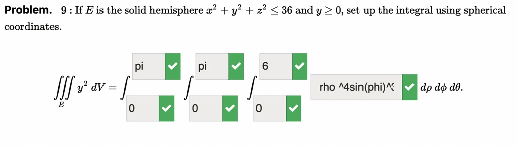 Problem. 9 : If E is the solid hemisphere x^2 + y^2 + z^2 ? 36 and y ? 0, set up the integral using spherical coordinates.

???E y^2 dV = ?0^pi ?0^pi ?0^6 rho^4sin(phi)^3 sin(theta)^2 d? d? d?.