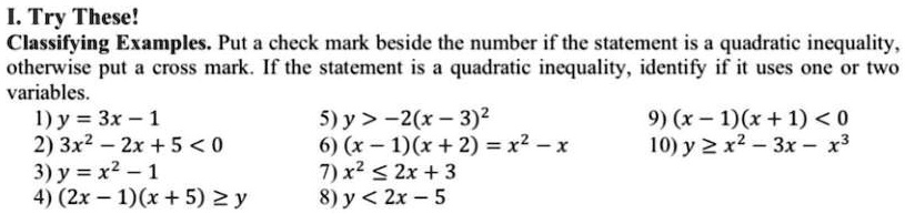 I. Try These!
Classifying Examples. Put a check mark beside the number if the statement is a quadratic inequality,
otherwise put a cross mark. If the statement is a quadratic inequality, identify if it uses one or two
variables.
1) y = 3x - 1
2) 3x^2 - 2x + 5 < 0
3) y = x^2 - 1
4) (2x - 1)(x + 5) ≥ y
5) y > -2(x - 3)^2
6) (x - 1)(x + 2) = x^2 - x
7) x^2 ≤ 2x + 3
8) y < 2x - 5
9) (x - 1)(x + 1) < 0
10) y ≥ x^2 - 3x - x^3
