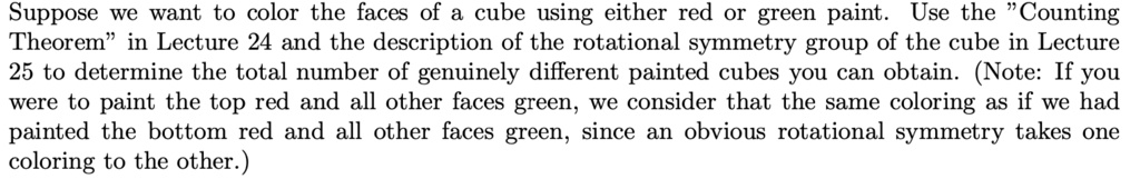 Suppose we want to color the faces of a cube using either red or green paint. Use the "Counting Theorem" in Lecture 24 and the description of the rotational symmetry group of the cube in Lecture 25 to determine the total number of genuinely different painted cubes you can obtain. (Note: If you were to paint the top red and all other faces green, we consider that the same coloring as if we had painted the bottom red and all other faces green, since an obvious rotational symmetry takes one coloring to the other.)