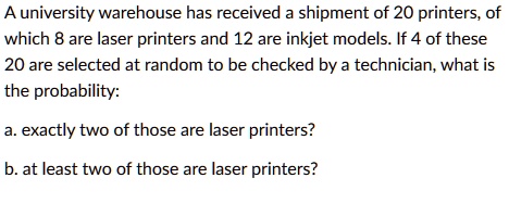 A university warehouse has received a shipment of 20 printers, of which 8 are laser printers and 12 are inkjet models. If 4 of these 20 are selected at random to be checked by a technician, what is the probability:

a. exactly two of those are laser printers?

b. at least two of those are laser printers?