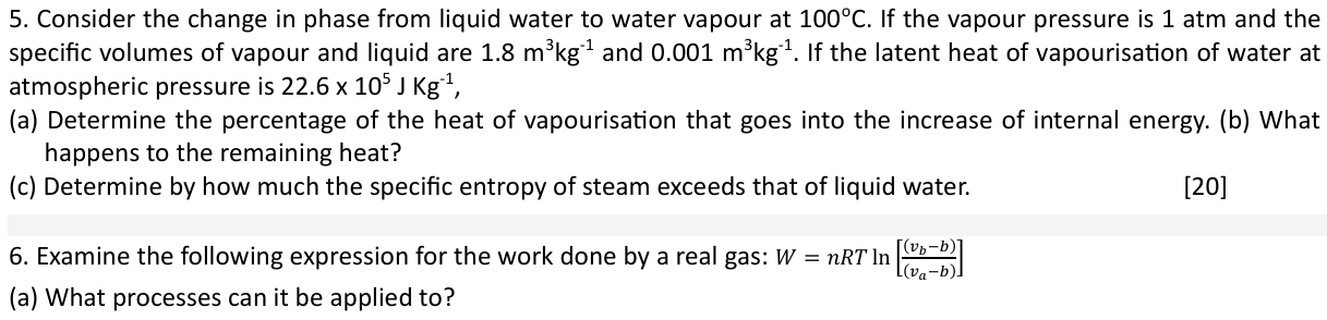 5. Consider the change in phase from liquid water to water vapour at 100^∘C. If the vapour pressure is 1 atm and the specific volumes of vapour and liquid are 1.8  m^3 kg^-1 and 0.001  m^3 kg^-1. If the latent heat of vapourisation of water at atmospheric pressure is 22.6 × 10^5 JKg^-1,
(a) Determine the percentage of the heat of vapourisation that goes into the increase of internal energy. (b) What happens to the remaining heat?
(c) Determine by how much the specific entropy of steam exceeds that of liquid water.

[20]
6. Examine the following expression for the work done by a real gas: W=n R T ln[((vb-b))/((va-b))]
(a) What processes can it be applied to?