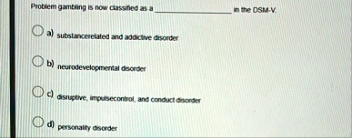 problem gambling is now classified as a  in the dsm v a substancerelated and addictive disorder b neurodevelopmental disorder c disruptive impulsecontrol and conduct disorder d pe 35297