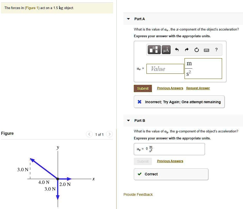 The forces in (Figure 1) act on a 1.5 kg object.

Part A
What is the value of ax, the x-component of the object's acceleration?
Express your answer with the appropriate units.
ax = Value m/s^2

Part B
What is the value of ay, the y-component of the object's acceleration?
Express your answer with the appropriate units.
ay = 0 m/s^2

Figure 1 of 1
3.0 N
4.0 N
2.0 N
3.0 N