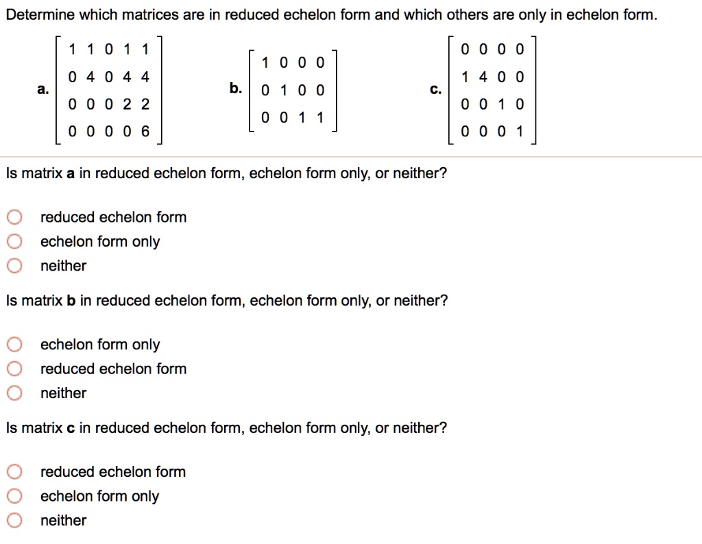 Determine which matrices are in reduced echelon form and which others are only in echelon form.
a. [1 1 0 1 1; 0 4 0 4 4; 0 0 0 2 2; 0 0 0 0 6] b. [1 0 0 0; 0 1 0 0; 0 0 1 1] c. [0 0 0 0; 1 4 0 0; 0 0 1 0; 0 0 0 1]
Is matrix a in reduced echelon form, echelon form only, or neither?
reduced echelon form
echelon form only
neither
Is matrix b in reduced echelon form, echelon form only, or neither?
echelon form only
reduced echelon form
neither
Is matrix c in reduced echelon form, echelon form only, or neither?
reduced echelon form
echelon form only
neither